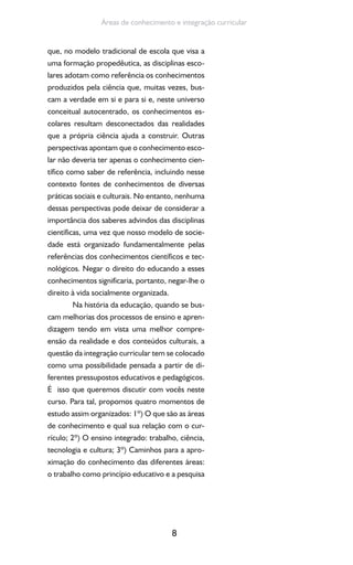 8
Áreas de conhecimento e integração curricular
que, no modelo tradicional de escola que visa a
uma formação propedêutica, as disciplinas esco-
lares adotam como referência os conhecimentos
produzidos pela ciência que, muitas vezes, bus-
cam a verdade em si e para si e, neste universo
conceitual autocentrado, os conhecimentos es-
colares resultam desconectados das realidades
que a própria ciência ajuda a construir. Outras
perspectivas apontam que o conhecimento esco-
lar não deveria ter apenas o conhecimento cien-
tífico como saber de referência, incluindo nesse
contexto fontes de conhecimentos de diversas
práticas sociais e culturais. No entanto, nenhuma
dessas perspectivas pode deixar de considerar a
importância dos saberes advindos das disciplinas
científicas, uma vez que nosso modelo de socie-
dade está organizado fundamentalmente pelas
referências dos conhecimentos científicos e tec-
nológicos. Negar o direito do educando a esses
conhecimentos significaria, portanto, negar-lhe o
direito à vida socialmente organizada.
Na história da educação, quando se bus-
cam melhorias dos processos de ensino e apren-
dizagem tendo em vista uma melhor compre-
ensão da realidade e dos conteúdos culturais, a
questão da integração curricular tem se colocado
como uma possibilidade pensada a partir de di-
ferentes pressupostos educativos e pedagógicos.
É isso que queremos discutir com vocês neste
curso. Para tal, propomos quatro momentos de
estudo assim organizados: 1º) O que são as áreas
de conhecimento e qual sua relação com o cur-
rículo; 2º) O ensino integrado: trabalho, ciência,
tecnologia e cultura; 3º) Caminhos para a apro-
ximação do conhecimento das diferentes áreas:
o trabalho como princípio educativo e a pesquisa
 