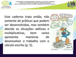 Este caderno trata então, não 
somente de práticas que podem 
ser desenvolvidas, mas também 
aborda as situações aditivas e 
multiplicativas, bem como 
apresenta maneiras de 
desenvolver o trabalho com o 
cálculo escrito (p. 5). 
 