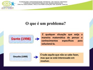 O que é um problema? 
Dante (1998) 
Onuchic (1999) 
É qualquer situação que exija a 
maneira matemática de pensar e 
conhecimentos específicos para 
solucioná-la. 
É tudo aquilo que não se sabe fazer, 
mas que se está interessado em 
resolver. 
 