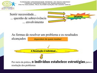 Sentir necessidade... 
... questão de sobrevivência 
... envolvimento 
DESAFIO 
As formas de resolver um problema e os resultados 
alcançados dependem de quem resolve! 
A Resolução é individual... 
Por meio da prática, o indivíduo estabelece estratégias para a 
resolução dos problemas 
 