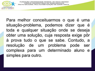 Para melhor conceituarmos o que é uma 
situação-problema, podemos dizer que é 
toda e qualquer situação onde se deseja 
obter uma solução, cuja resposta exige pôr 
à prova tudo o que se sabe. Contudo, a 
resolução de um problema pode ser 
complexa para um determinado aluno e 
simples para outro. 
 