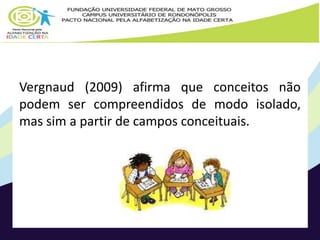 Vergnaud (2009) afirma que conceitos não 
podem ser compreendidos de modo isolado, 
mas sim a partir de campos conceituais. 
 