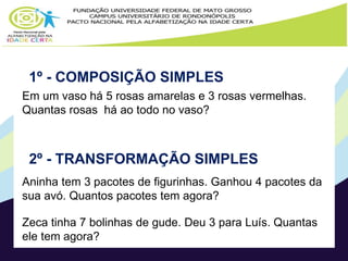 Página 19, 20 e 21 
1º - COMPOSIÇÃO SIMPLES 
Em um vaso há 5 rosas amarelas e 3 rosas vermelhas. 
Quantas rosas há ao todo no vaso? 
2º - TRANSFORMAÇÃO SIMPLES 
Aninha tem 3 pacotes de figurinhas. Ganhou 4 pacotes da 
sua avó. Quantos pacotes tem agora? 
Zeca tinha 7 bolinhas de gude. Deu 3 para Luís. Quantas 
ele tem agora? 
 