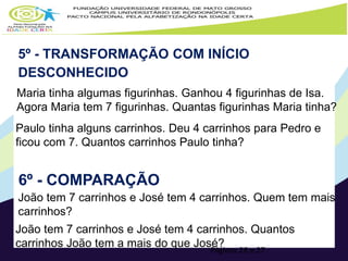 5º - TRANSFORMAÇÃO COM INÍCIO 
DESCONHECIDO 
Maria tinha algumas figurinhas. Ganhou 4 figurinhas de Isa. 
Agora Maria tem 7 figurinhas. Quantas figurinhas Maria tinha? 
Paulo tinha alguns carrinhos. Deu 4 carrinhos para Pedro e 
ficou com 7. Quantos carrinhos Paulo tinha? 
Páginas 26 e 27 
6º - COMPARAÇÃO 
João tem 7 carrinhos e José tem 4 carrinhos. Quem tem mais 
carrinhos? 
João tem 7 carrinhos e José tem 4 carrinhos. Quantos 
carrinhos João tem a mais do que José? 
 