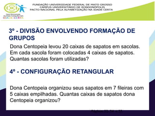 3º - DIVISÃO ENVOLVENDO FORMAÇÃO DE 
GRUPOS 
Dona Centopeia levou 20 caixas de sapatos em sacolas. 
Em cada sacola foram colocadas 4 caixas de sapatos. 
Quantas sacolas foram utilizadas? 
4º - CONFIGURAÇÃO RETANGULAR 
Dona Centopeia organizou seus sapatos em 7 fileiras com 
5 caixas empilhadas. Quantas caixas de sapatos dona 
Centopeia organizou? 
Páginas 23, 24 e 25 
 