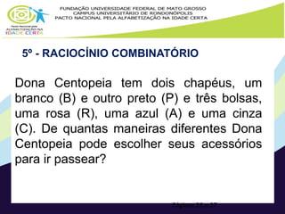 5º - RACIOCÍNIO COMBINATÓRIO 
Dona Centopeia tem dois chapéus, um 
branco (B) e outro preto (P) e três bolsas, 
uma rosa (R), uma azul (A) e uma cinza 
(C). De quantas maneiras diferentes Dona 
Centopeia pode escolher seus acessórios 
para ir passear? 
Páginas 26 e 27 
 