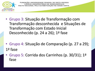 • Grupo 3: Situação de Transformação com 
Transformação desconhecida e Situações de 
Transformação com Estado Inicial 
Desconhecido (p. 24 a 26); 1ª fase 
• Grupo 4: Situação de Comparação (p. 27 a 29); 
1ª fase 
• Grupo 5: Corrida dos Carrinhos (p. 30/31); 1ª 
fase 
 