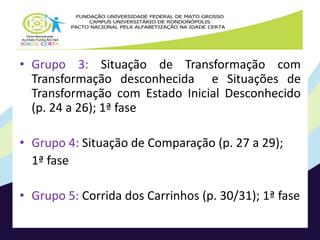 • Grupo 3: Situação de Transformação com 
Transformação desconhecida e Situações de 
Transformação com Estado Inicial Desconhecido 
(p. 24 a 26); 1ª fase 
• Grupo 4: Situação de Comparação (p. 27 a 29); 
1ª fase 
• Grupo 5: Corrida dos Carrinhos (p. 30/31); 1ª fase 
 