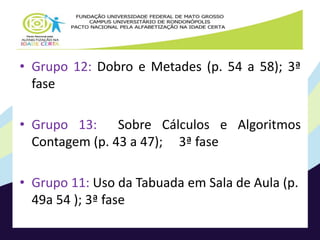 • Grupo 12: Dobro e Metades (p. 54 a 58); 3ª 
fase 
• Grupo 13: Sobre Cálculos e Algoritmos 
Contagem (p. 43 a 47); 3ª fase 
• Grupo 11: Uso da Tabuada em Sala de Aula (p. 
49a 54 ); 3ª fase 
 