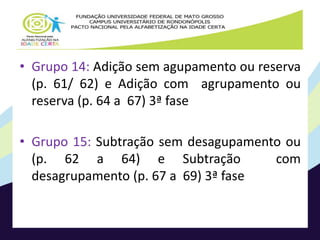• Grupo 14: Adição sem agupamento ou reserva 
(p. 61/ 62) e Adição com agrupamento ou 
reserva (p. 64 a 67) 3ª fase 
• Grupo 15: Subtração sem desagupamento ou 
(p. 62 a 64) e Subtração com 
desagrupamento (p. 67 a 69) 3ª fase 
 