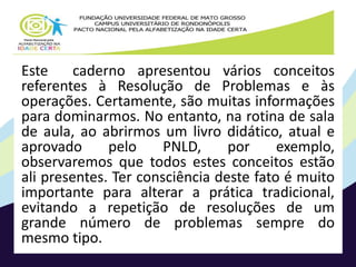 Este caderno apresentou vários conceitos 
referentes à Resolução de Problemas e às 
operações. Certamente, são muitas informações 
para dominarmos. No entanto, na rotina de sala 
de aula, ao abrirmos um livro didático, atual e 
aprovado pelo PNLD, por exemplo, 
observaremos que todos estes conceitos estão 
ali presentes. Ter consciência deste fato é muito 
importante para alterar a prática tradicional, 
evitando a repetição de resoluções de um 
grande número de problemas sempre do 
mesmo tipo. 
