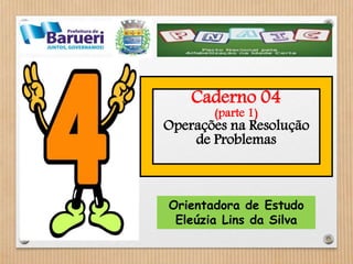Caderno 04 
(parte 1) 
Operações na Resolução 
de Problemas 
Orientadora de Estudo 
Eleúzia Lins da Silva 
 