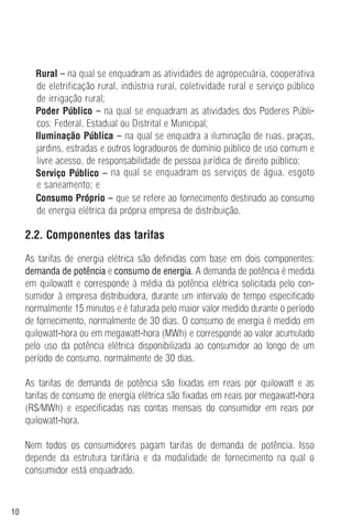 10
Rural – na qual se enquadram as atividades de agropecuária, cooperativa
de eletrificação rural, indústria rural, coletividade rural e serviço público
de irrigação rural;
Poder Público – na qual se enquadram as atividades dos Poderes Públi-
cos: Federal, Estadual ou Distrital e Municipal;
Iluminação Pública – na qual se enquadra a iluminação de ruas, praças,
jardins, estradas e outros logradouros de domínio público de uso comum e
livre acesso, de responsabilidade de pessoa jurídica de direito público;
Serviço Público – na qual se enquadram os serviços de água, esgoto
e saneamento; e
Consumo Próprio – que se refere ao fornecimento destinado ao consumo
de energia elétrica da própria empresa de distribuição.
2.2. Componentes das tarifas
As tarifas de energia elétrica são definidas com base em dois componentes:
demanda de potência e consumo de energia. A demanda de potência é medida
em quilowatt e corresponde à média da potência elétrica solicitada pelo con-
sumidor à empresa distribuidora, durante um intervalo de tempo especificado
normalmente 15 minutos e é faturada pelo maior valor medido durante o período
de fornecimento, normalmente de 30 dias. O consumo de energia é medido em
quilowatt-hora ou em megawatt-hora (MWh) e corresponde ao valor acumulado
pelo uso da potência elétrica disponibilizada ao consumidor ao longo de um
período de consumo, normalmente de 30 dias.
As tarifas de demanda de potência são fixadas em reais por quilowatt e as
tarifas de consumo de energia elétrica são fixadas em reais por megawatt-hora
(R$/MWh) e especificadas nas contas mensais do consumidor em reais por
quilowatt-hora.
Nem todos os consumidores pagam tarifas de demanda de potência. Isso
depende da estrutura tarifária e da modalidade de fornecimento na qual o
consumidor está enquadrado.
 
