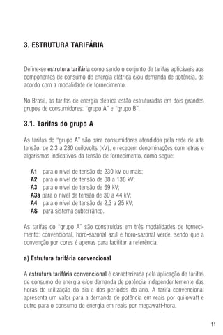 11
3. ESTRUTURA TARIFÁRIA
Define-se estrutura tarifária como sendo o conjunto de tarifas aplicáveis aos
componentes de consumo de energia elétrica e/ou demanda de potência, de
acordo com a modalidade de fornecimento.
No Brasil, as tarifas de energia elétrica estão estruturadas em dois grandes
grupos de consumidores: “grupo A” e “grupo B”.
3.1. Tarifas do grupo A
As tarifas do “grupo A” são para consumidores atendidos pela rede de alta
tensão, de 2,3 a 230 quilovolts (kV), e recebem denominações com letras e
algarismos indicativos da tensão de fornecimento, como segue:
A1 para o nível de tensão de 230 kV ou mais;
A2 para o nível de tensão de 88 a 138 kV;
A3 para o nível de tensão de 69 kV;
A3a para o nível de tensão de 30 a 44 kV;
A4 para o nível de tensão de 2,3 a 25 kV;
AS para sistema subterrâneo.
As tarifas do “grupo A” são construídas em três modalidades de forneci-
mento: convencional, horo-sazonal azul e horo-sazonal verde, sendo que a
convenção por cores é apenas para facilitar a referência.
a) Estrutura tarifária convencional
A estrutura tarifária convencional é caracterizada pela aplicação de tarifas
de consumo de energia e/ou demanda de potência independentemente das
horas de utilização do dia e dos períodos do ano. A tarifa convencional
apresenta um valor para a demanda de potência em reais por quilowatt e
outro para o consumo de energia em reais por megawatt-hora.
 