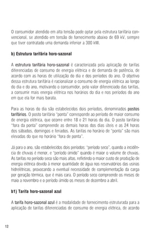 12
O consumidor atendido em alta tensão pode optar pela estrutura tarifária con-
vencional, se atendido em tensão de fornecimento abaixo de 69 kV, sempre
que tiver contratado uma demanda inferior a 300 kW.
b) Estrutura tarifária horo-sazonal
A estrutura tarifária horo-sazonal é caracterizada pela aplicação de tarifas
diferenciadas de consumo de energia elétrica e de demanda de potência, de
acordo com as horas de utilização do dia e dos períodos do ano. O objetivo
dessa estrutura tarifária é racionalizar o consumo de energia elétrica ao longo
do dia e do ano, motivando o consumidor, pelo valor diferenciado das tarifas,
a consumir mais energia elétrica nos horários do dia e nos períodos do ano
em que ela for mais barata.
Para as horas do dia são estabelecidos dois períodos, denominados postos
tarifários. O posto tarifário “ponta” corresponde ao período de maior consumo
de energia elétrica, que ocorre entre 18 e 21 horas do dia. O posto tarifário
“fora da ponta” compreende as demais horas dos dias úteis e as 24 horas
dos sábados, domingos e feriados. As tarifas no horário de “ponta” são mais
elevadas do que no horário “fora de ponta”.
Já para o ano, são estabelecidos dois períodos: “período seco”, quando a incidên-
cia de chuvas é menor, e “período úmido” quando é maior o volume de chuvas.
As tarifas no período seco são mais altas, refletindo o maior custo de produção de
energia elétrica devido à menor quantidade de água nos reservatórios das usinas
hidrelétricas, provocando a eventual necessidade de complementação da carga
por geração térmica, que é mais cara. O período seco compreende os meses de
maio a novembro e o período úmido os meses de dezembro a abril.
b1) Tarifa horo-sazonal azul
A tarifa horo-sazonal azul é a modalidade de fornecimento estruturada para a
aplicação de tarifas diferenciadas de consumo de energia elétrica, de acordo
 