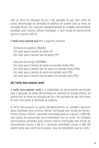 13
com as horas de utilização do dia e dos períodos do ano, bem como de
tarifas diferenciadas de demanda de potência de acordo com as horas de
utilização do dia. Ela é aplicável obrigatoriamente às unidades consumidoras
atendidas pelo sistema elétrico interligado, e com tensão de fornecimento
igual ou superior a 69 kV.
A tarifa horo-sazonal azul tem a seguinte estrutura:
Demanda de potência (R$/kW):
Um valor para o horário de ponta (P)
Um valor para o horário fora de ponta (FP)
Consumo de energia (R$/MWh):
Um valor para o horário de ponta em período úmido (PU)
Um valor para o horário fora de ponta em período úmido (FPU)
Um valor para o horário de ponta em período seco (PS)
Um valor para o horário fora de ponta em período seco (FPS)
b2) Tarifa horo-sazonal verde
A tarifa horo-sazonal verde é a modalidade de fornecimento estruturada
para a aplicação de tarifas diferenciadas de consumo de energia elétrica, de
acordo com as horas de utilização do dia e dos períodos do ano, bem como
de uma única tarifa de demanda de potência.
A tarifa horo-sazonal se aplica obrigatoriamente às unidades consumi-
doras atendidas pelo sistema elétrico interligado com tensão de forneci-
mento inferior a 69 kV e demanda contratada igual ou superior a 300 kW,
com opção do consumidor pela modalidade azul ou verde. As unidades
consumidoras atendidas pelo sistema elétrico interligado com tensão de
fornecimento inferior a 69 kV e demanda contratada inferior a 300 kW
podem optar pela tarifa horo-sazonal, seja na modalidade azul ou verde.
 