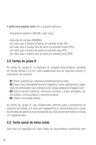 14
A tarifa horo-sazonal verde tem a seguinte estrutura:
Demanda de potência (R$/kW): valor único
Consumo de energia (R$/MWh):
Um valor para o horário de ponta em período úmido (PU)
Um valor para o horário fora de ponta em período úmido (FPU)
Um valor para o horário de ponta em período seco (PS)
Um valor para o horário fora de ponta em período seco (FPS)
3.2.Tarifas do grupo B
As tarifas do “grupo B” se destinam às unidades consumidoras atendidas
em tensão inferior a 2,3 kV e são estabelecidas para as seguintes classes (e
subclasses) de consumo:
B1 Classe residencial e subclasse residencial baixa renda;
B2 Classe rural, abrangendo diversas subclasses, como agropecuária, coope-
rativa de eletrificação rural, indústria rural, serviço público de irrigação rural;
B3 Outras classes: industrial, comercial, serviços e outras atividades, po-
der público, serviço público e consumo próprio;
B4 Classe iluminação pública.
As tarifas do “grupo B” são estabelecidas somente para o componente de
consumo de energia, em reais por megawatt-hora, considerando que o custo
da demanda de potência está incorporado ao custo do fornecimento de energia
em megawatt-hora.
3.3. Tarifa social de baixa renda
Com base na legislação em vigor, todos os consumidores residenciais com
 