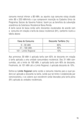 15
consumo mensal inferior a 80 kWh, ou aqueles cujo consumo esteja situado
entre 80 e 220 kWh/mês e que comprovem inscrição no Cadastro Único de
Programas Sociais do Governo Federal, fazem jus ao benefício da subvenção
econômica da Subclasse Residencial Baixa Renda.
A tarifa social de baixa renda sofre descontos escalonados do acordo com
o consumo em relação à tarifa da classe residencial (B1), conforme ilustra a
tabela abaixo:
Faixa de Consumo Desconto Tarifário (%)
0 - 30 kWh 65%
31 - 100 kWh 40%
101 - Limite Regional 10%
Aos primeiros 30 kWh é aplicada tarifa com 65% de desconto em relação
à tarifa aplicada a uma unidade consumidora residencial. Dos 31 kWh con-
sumidos, até o limite de 100 kWh, é aplicada tarifa com 40% de desconto.
Finalmente, de 101 kWh até o Limite Regional, é aplicado desconto de 10%.
Define-se Limite Regional como sendo o consumo máximo para o qual po-
derá ser aplicado o desconto na tarifa, sendo que tal limite é estabelecido por
concessionária, e os valores que excederem serão faturados pela tarifa plena
(B1) aplicada às unidades residenciais.
 
