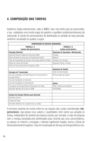 16
4. COMPOSIÇÃO DAS TARIFAS
Conforme citado anteriormente, cabe à ANEEL fixar uma tarifa justa ao consumidor,
e que estabeleça uma receita capaz de garantir o equilíbrio econômico-financeiro da
concessão. A receita da concessionária de distribuição se compõe de duas parcelas,
conforme visualizado no quadro a seguir.
O primeiro conjunto da receita refere-se ao repasse dos custos considerados não-
gerenciáveis, seja porque seus valores e quantidades, bem como sua variação no
tempo, independem de controle da empresa (como, por exemplo, o valor da despesa
com a energia comprada pela distribuidora para revenda aos seus consumidores),
ou porque se referem a encargos e tributos legalmente fixados (como a Conta de
Desenvolvimento Energético, Taxa de Fiscalização de Serviço de Energia Elétrica etc).
COMPOSIÇÃO DA RECEITA REQUERIDA
PARCELA A
(custos não-gerenciáveis)
PARCELA B
(custos gerenciáveis)
Encargos Setoriais Despesas de Operação e Manutenção
Cotas da Reserva Global de Reversão (RGR) Pessoal
Cotas da Conta de Consumo de Combustível (CCC) Material
Taxa de Fiscalização de Serviços de Energia Elétrica (TFSEE) Serviços de Terceiros
Rateio de custos do Proinfa Despesas Gerais e Outras
Conta de Desenvolvimento Energético (CDE)
Despesas de Capital
Encargos de Transmissão Cotas de Depreciação
Uso das Instalações da Rede Básica de Transmissão de
Energia Elétrica
Remuneração do Capital
Uso das Instalações de Conexão
Uso das Instalações de Distribuição Outros
Transporte da Energia Elétrica Proveniente de Itaipu P&D e Eficiência Energética
Operador Nacional do Sistema (ONS) PIS/COFINS
Compra de Energia Elétrica para Revenda
Contratos Iniciais
Energia de Itaipu
Contratos Bilaterais de Longo Prazo ou Leilões
 