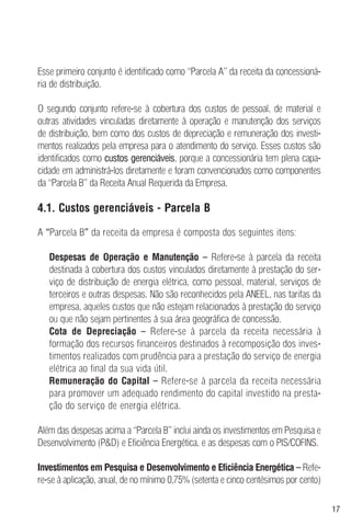 17
Esse primeiro conjunto é identificado como “Parcela A” da receita da concessioná-
ria de distribuição.
O segundo conjunto refere-se à cobertura dos custos de pessoal, de material e
outras atividades vinculadas diretamente à operação e manutenção dos serviços
de distribuição, bem como dos custos de depreciação e remuneração dos investi-
mentos realizados pela empresa para o atendimento do serviço. Esses custos são
identificados como custos gerenciáveis, porque a concessionária tem plena capa-
cidade em administrá-los diretamente e foram convencionados como componentes
da “Parcela B” da Receita Anual Requerida da Empresa.
4.1. Custos gerenciáveis - Parcela B
A “Parcela B” da receita da empresa é composta dos seguintes itens:
Despesas de Operação e Manutenção – Refere-se à parcela da receita
destinada à cobertura dos custos vinculados diretamente à prestação do ser-
viço de distribuição de energia elétrica, como pessoal, material, serviços de
terceiros e outras despesas. Não são reconhecidos pela ANEEL, nas tarifas da
empresa, aqueles custos que não estejam relacionados à prestação do serviço
ou que não sejam pertinentes à sua área geográfica de concessão.
Cota de Depreciação – Refere-se à parcela da receita necessária à
formação dos recursos financeiros destinados à recomposição dos inves-
timentos realizados com prudência para a prestação do serviço de energia
elétrica ao final da sua vida útil.
Remuneração do Capital – Refere-se à parcela da receita necessária
para promover um adequado rendimento do capital investido na presta-
ção do serviço de energia elétrica.
Além das despesas acima a “Parcela B” inclui ainda os investimentos em Pesquisa e
Desenvolvimento (P&D) e Eficiência Energética, e as despesas com o PIS/COFINS.
Investimentos em Pesquisa e Desenvolvimento e Eficiência Energética – Refe-
re-se à aplicação, anual, de no mínimo 0,75% (setenta e cinco centésimos por cento)
 