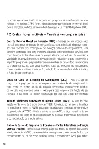 18
da receita operacional líquida da empresa em pesquisa e desenvolvimento do setor
elétrico e, no mínimo, 0,25% (vinte e cinco centésimos por cento) em programas de efi-
ciência energética, voltados para o uso final da energia – Lei nº 9.991 de julho de 2000.
4.2. Custos não-gerenciáveis – Parcela A – encargos setoriais
Cota da Reserva Global de Reversão (RGR) - Trata-se de um encargo pago
mensalmente pelas empresas de energia elétrica, com a finalidade de prover recur-
sos para reversão e/ou encampação, dos serviços públicos de energia elétrica. Tem,
também, destinação legal para financiar a expansão e melhoria desses serviços, bem
como financiar fontes alternativas de energia elétrica para estudos de inventário e
viabilidade de aproveitamentos de novos potenciais hidráulicos, e para desenvolver e
implantar programas e projetos destinados ao combate ao desperdício e uso eficiente
da energia elétrica. Seu valor anual equivale a 2,5% dos investimentos efetuados pela
concessionária em ativos vinculados à prestação do serviço de eletricidade, é limitado
a 3,0% de sua receita anual.
Cotas da Conta de Consumo de Combustíveis (CCC) - Refere-se ao en-
cargo que é pago por todas as empresas de distribuição de energia elétrica
para cobrir os custos anuais da geração termelétrica eventualmente produzi-
da no país, cujo montante anual é fixado para cada empresa em função do seu
mercado e da maior ou menor necessidade do uso das usinas termelétricas.
Taxa de Fiscalização de Serviços de Energia Elétrica (TFSEE) - A Taxa de Fisca-
lização de Serviços de Energia Elétrica (TFSEE) foi criada, por lei, com a finalidade
de constituir a receita da ANEEL para cobertura das suas despesas administrativas
e operacionais. A TFSEE é fixada anualmente pela ANEEL e paga mensalmente, em
duodécimos, por todos os agentes que atuam na geração, transmissão, distribuição
e comercialização de energia elétrica.
Rateio de Custos do Programa de Incentivo às Fontes Alternativas de Energia
Elétrica (Proinfa). Refere-se ao encargo pago por todos os agentes do Sistema
Interligado Nacional (SIN) que comercializam energia com o consumidor final ou que
recolhem tarifa de uso das redes elétricas relativa a consumidores livres, para cober-
 