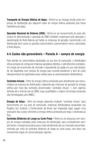 20
Transporte de Energia Elétrica de Itaipu - Refere-se ao encargo devido pelas em-
presas de distribuição que adquirem cotas de energia elétrica produzida pela Usina
Hidrelétrica de Itaipu.
Operador Nacional do Sistema (ONS) - Refere-se ao ressarcimento de parte dos
custos de administração e operação do ONS (entidade responsável pela operação e
coordenação da Rede Básica) por todas as empresas de geração, transmissão e de
distribuição bem como os grandes consumidores (consumidores livres) conectados
à Rede Básica.
4.4.Custos não-gerenciáveis – Parcela A – compra de energia
Para atender os consumidores localizados na sua área de concessão, a distribuidora
efetua compras de energia de empresas geradoras distintas, e sob diferentes condições,
em função do crescimento do mercado e dependendo da região em que está localiza-
da. Os dispêndios com compra de energia para revenda constituem o item de custo
não-gerenciável de significativo peso relativo para as concessionárias distribuidoras.
Contratos Iniciais - Parte da energia elétrica comprada para atendimento aos consu-
midores da empresa de distribuição é adquirida das empresas de geração de energia
elétrica por meio dos contratos denominados “contratos iniciais” – com vigência
definida até o final do ano de 2005, cujas quantidades e valores da energia comprada
são homologados pela ANEEL.
Energia de Itaipu - Além da energia adquirida mediante “contratos iniciais” para
fornecimento em sua área de concessão, empresas distribuidoras localizadas nas
Regiões Sul, Sudeste e Centro-Oeste do Brasil, por imposição legal, pagam uma
cota-parte dos custos referentes à energia elétrica produzida por Itaipu e destinada ao
País.
Contratos Bilaterais de Longo ou Curto Prazo - Refere-se às despesas com com-
pra de energia realizadas pelas empresas de distribuição, para eventualmente com-
plementar a energia necessária para o total atendimento do seu mercado consumidor,
efetivada por meio de contratos bilaterais de longo ou curto prazo, com base nos
mecanismos legais de comercialização vigentes.
 