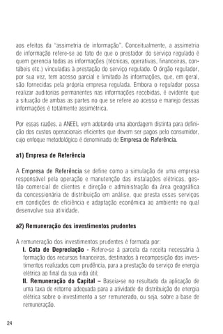 24
aos efeitos da “assimetria de informação”. Conceitualmente, a assimetria
de informação refere-se ao fato de que o prestador do serviço regulado é
quem gerencia todas as informações (técnicas, operativas, financeiras, con-
tábeis etc.) vinculadas à prestação do serviço regulado. O órgão regulador,
por sua vez, tem acesso parcial e limitado às informações, que, em geral,
são fornecidas pela própria empresa regulada. Embora o regulador possa
realizar auditorias permanentes nas informações recebidas, é evidente que
a situação de ambas as partes no que se refere ao acesso e manejo dessas
informações é totalmente assimétrica.
Por essas razões, a ANEEL vem adotando uma abordagem distinta para defini-
ção dos custos operacionais eficientes que devem ser pagos pelo consumidor,
cujo enfoque metodológico é denominado de Empresa de Referência.
a1) Empresa de Referência
A Empresa de Referência se define como a simulação de uma empresa
responsável pela operação e manutenção das instalações elétricas, ges-
tão comercial de clientes e direção e administração da área geográfica
da concessionária de distribuição em análise, que presta esses serviços
em condições de eficiência e adaptação econômica ao ambiente no qual
desenvolve sua atividade.
a2) Remuneração dos investimentos prudentes
A remuneração dos investimentos prudentes é formada por:
I. Cota de Depreciação - Refere-se à parcela da receita necessária à
formação dos recursos financeiros, destinados à recomposição dos inves-
timentos realizados com prudência, para a prestação do serviço de energia
elétrica ao final da sua vida útil;
II. Remuneração do Capital – Baseia-se no resultado da aplicação de
uma taxa de retorno adequada para a atividade de distribuição de energia
elétrica sobre o investimento a ser remunerado, ou seja, sobre a base de
remuneração.
 