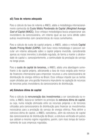 25
a3) Taxa de retorno adequada
Para o cálculo da taxa de retorno a ANEEL adota a metodologia internacional-
mente conhecida do Custo Médio Ponderado de Capital (Weighted Average
Cost of Capital (WACC). Esse enfoque metodológico busca proporcionar aos
investidores da concessionária, um retorno igual ao que seria obtido sobre
outros investimentos com características de riscos semelhantes.
Para o cálculo do custo do capital próprio, a ANEEL adota o método Capital
Assets Pricing Model (CAPM). Com base nesta metodologia é possível cal-
cular um retorno adequado sobre o capital próprio investido, considerando
apenas os riscos inerentes à atividade regulada, de forma a manter a atrativi-
dade de capital e, conseqüentemente, a continuidade da prestação do serviço
no longo prazo.
Para o custo de capital de terceiros, a ANEEL adota uma abordagem seme-
lhante à do capital próprio, adicionando a taxa de risco exigida pelo merca-
do financeiro internacional para emprestar recursos a uma concessionária de
distribuição de energia elétrica no Brasil. Esse enfoque impede que as tarifas
sejam afetadas por uma gestão financeira imprudente na captação de recursos
de terceiros pelos investidores da concessionária de distribuição.
a4) Estrutura ótima de capital
Para o cálculo da remuneração dos investimentos a ser considerada na re-
ceita, a ANEEL baseia-se também no princípio da estrutura ótima de capital,
ou seja, numa relação otimizada entre os recursos próprios e de terceiros
utilizados pela concessionária de distribuição para financiar os investimentos
necessários para a prestação do serviço de energia elétrica. Para definir a
estrutura ótima de capital, a ANEEL considerou, além da estrutura de capital
das concessionárias de distribuição do Brasil, a estrutura verificada em países
que adotam o mesmo regime regulatório, porém, com mais tempo de funcio-
namento de suas empresas reguladas.
 