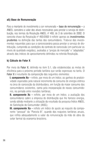 26
a5) Base de Remuneração
Para o montante de investimento a ser remunerado – base de remuneração – a
ANEEL considera o valor dos ativos necessários para prestar o serviço de distri-
buição, nos termos da Resolução ANEEL nº 493, de 3 de setembro de 2002. O
conceito chave da Resolução nº 493/2002 é refletir apenas os investimentos
prudentes na definição das tarifas dos consumidores. Trata-se dos investi-
mentos requeridos para que a concessionária possa prestar o serviço de dis-
tribuição, cumprindo as condições do contrato de concessão (em particular os
níveis de qualidade exigidos), avaliados a “preços de mercado” e “adaptados”
através dos índices de aproveitamento definidos na referida Resolução.
b) Cálculo do Fator X
Por meio do Fator X, definido no item 5.1, são estabelecidas as metas de
eficiência para o próximo período tarifário que serão expressas na tarifa. O
Fator X é resultante da composição dos seguintes elementos:
I. componente Xe – reflete, por meio de um índice, os ganhos de produti-
vidade esperados pelo natural incremento do consumo de energia elétrica
na área de concessão da distribuidora, em função do maior consumo dos
consumidores existentes, como pela incorporação de novos consumido-
res, no período entre revisões tarifárias;
II. componente Xc – reflete, por meio de um índice, a avaliação dos
consumidores sobre a empresa de distribuição que lhe fornece energia,
sendo obtido mediante a utilização do resultado da pesquisa Índice ANEEL
de Satisfação do Consumidor (IASC);
III. componente Xa – reflete um índice de ajuste ao reajuste do compo-
nente “pessoal” da “Parcela B”, quando dos reajustes tarifários anuais,
que reflita adequadamente o valor da remuneração da mão de obra do
setor formal da economia brasileira.
 