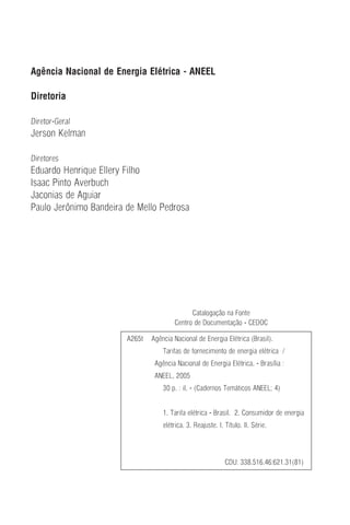 Agência Nacional de Energia Elétrica - ANEEL
Diretoria
Diretor-Geral
Jerson Kelman
Diretores
Eduardo Henrique Ellery Filho
Isaac Pinto Averbuch
Jaconias de Aguiar
Paulo Jerônimo Bandeira de Mello Pedrosa
Catalogação na Fonte
Centro de Documentação - CEDOC
A265t Agência Nacional de Energia Elétrica (Brasil).
Tarifas de fornecimento de energia elétrica /
Agência Nacional de Energia Elétrica. - Brasília :
ANEEL, 2005
30 p. : il. - (Cadernos Temáticos ANEEL; 4)
1. Tarifa elétrica - Brasil. 2. Consumidor de energia
elétrica. 3. Reajuste. I. Título. II. Série.
CDU: 338.516.46:621.31(81)
 