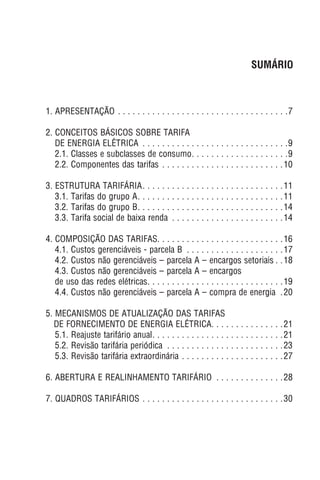 1. APRESENTAÇÃO . . . . . . . . . . . . . . . . . . . . . . . . . . . . . . . . . . .7
2. CONCEITOS BÁSICOS SOBRE TARIFA
DE ENERGIA ELÉTRICA . . . . . . . . . . . . . . . . . . . . . . . . . . . . . .9
2.1. Classes e subclasses de consumo. . . . . . . . . . . . . . . . . . . .9
2.2. Componentes das tarifas . . . . . . . . . . . . . . . . . . . . . . . . .10
3. ESTRUTURA TARIFÁRIA. . . . . . . . . . . . . . . . . . . . . . . . . . . . .11
3.1. Tarifas do grupo A. . . . . . . . . . . . . . . . . . . . . . . . . . . . . .11
3.2. Tarifas do grupo B. . . . . . . . . . . . . . . . . . . . . . . . . . . . . .14
3.3. Tarifa social de baixa renda . . . . . . . . . . . . . . . . . . . . . . .14
4. COMPOSIÇÃO DAS TARIFAS. . . . . . . . . . . . . . . . . . . . . . . . . .16
4.1. Custos gerenciáveis - parcela B . . . . . . . . . . . . . . . . . . . .17
4.2. Custos não gerenciáveis – parcela A – encargos setoriais . .18
4.3. Custos não gerenciáveis – parcela A – encargos
de uso das redes elétricas. . . . . . . . . . . . . . . . . . . . . . . . . . . .19
4.4. Custos não gerenciáveis – parcela A – compra de energia .20
5. MECANISMOS DE ATUALIZAÇÃO DAS TARIFAS
DE FORNECIMENTO DE ENERGIA ELÉTRICA. . . . . . . . . . . . . . .21
5.1. Reajuste tarifário anual. . . . . . . . . . . . . . . . . . . . . . . . . . .21
5.2. Revisão tarifária periódica . . . . . . . . . . . . . . . . . . . . . . . .23
5.3. Revisão tarifária extraordinária . . . . . . . . . . . . . . . . . . . . .27
6. ABERTURA E REALINHAMENTO TARIFÁRIO . . . . . . . . . . . . . .28
7. QUADROS TARIFÁRIOS . . . . . . . . . . . . . . . . . . . . . . . . . . . . .30
SUMÁRIO
 