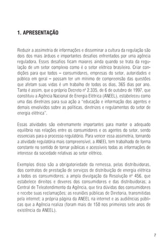 7
1. APRESENTAÇÃO
Reduzir a assimetria de informações e disseminar a cultura da regulação são
dois dos mais árduos e importantes desafios enfrentados por uma agência
reguladora. Esses desafios ficam maiores ainda quando se trata da regu-
lação de um setor complexo como é o setor elétrico brasileiro. Criar con-
dições para que todos – consumidores, empresas do setor, autoridades e
público em geral – possam ter um mínimo de compreensão das questões
que afetam suas vidas é um trabalho de todos os dias, 365 dias por ano.
Tanto é assim, que o próprio Decreto nº 2.335, de 6 de outubro de 1997, que
constituiu a Agência Nacional de Energia Elétrica (ANEEL), estabeleceu como
uma das diretrizes para sua ação a “educação e informação dos agentes e
demais envolvidos sobre as políticas, diretrizes e regulamentos do setor de
energia elétrica”.
Essas atividades são extremamente importantes para manter o adequado
equilíbrio nas relações entre os consumidores e os agentes do setor, sendo
essenciais para o processo regulatório. Para vencer essa assimetria, tornando
a atividade regulatória mais compreensível, a ANEEL tem trabalhado de forma
constante no sentido de tornar públicas e acessíveis todas as informações de
interesse da sociedade relativas ao setor elétrico.
Exemplos disso são a obrigatoriedade da remessa, pelas distribuidoras,
dos contratos de prestação de serviços de distribuição de energia elétrica
a todos os consumidores; a ampla divulgação da Resolução nº 456, que
estabelece direitos e deveres dos consumidores e das distribuidoras; a
Central de Teleatendimento da Agência, que tira dúvidas dos consumidores
e recebe suas reclamações; as reuniões públicas de Diretoria, transmitidas
pela internet; a própria página da ANEEL na internet e as audiências públi-
cas que a Agência realiza (foram mais de 150 nos primeiros sete anos de
existência da ANEEL).
 
