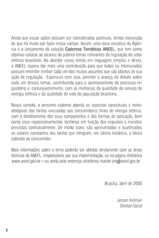 8
Ainda que essas ações possam ser consideradas positivas, temos convicção
de que há muito por fazer nesse campo. Assim, uma nova iniciativa da Agên-
cia é o lançamento da coleção Cadernos Temáticos ANEEL, que tem como
objetivo colocar ao alcance do público temas relevantes da regulação do setor
elétrico brasileiro. Ao abordar esses temas em linguagem simples e direta,
a ANEEL espera dar mais uma contribuição para que todos os interessados
possam entender melhor cada um dos muitos assuntos que são objetos de sua
ação de regulação. Espera-se com isso, permitir o avanço do debate sobre
cada um desses temas, contribuindo para o aprimoramento do processo re-
gulatório e, conseqüentemente, com as melhorias da qualidade do serviço de
energia elétrica e da qualidade de vida da população brasileira.
Nesse sentido, o presente caderno aborda os aspectos conceituais e meto-
dológicos das tarifas vinculadas aos consumidores finais de energia elétrica,
com o detalhamento dos seus componentes e das formas de aplicação, bem
como seus reposicionamentos tarifários em função dos reajustes e revisões
previstos contratualmente. De modo claro, são apresentados e qualificados
os valores constantes das tarifas que integram, em última instância, a fatura
cobrada ao consumidor.
Mais informações sobre o tema poderão ser obtidas diretamente com as áreas
técnicas da ANEEL, responsáveis por sua implementação, ou na página eletrônica
www.aneel.gov.br – ou ainda pelo endereço eletrônico master.sre@aneel.gov.br.
Brasília, abril de 2005
Jerson Kelman
Diretor-Geral
 