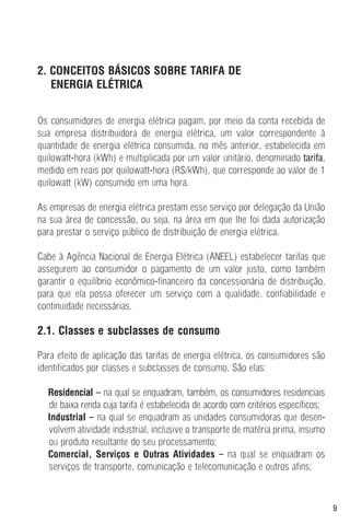 9
2. CONCEITOS BÁSICOS SOBRE TARIFA DE
ENERGIA ELÉTRICA
Os consumidores de energia elétrica pagam, por meio da conta recebida de
sua empresa distribuidora de energia elétrica, um valor correspondente à
quantidade de energia elétrica consumida, no mês anterior, estabelecida em
quilowatt-hora (kWh) e multiplicada por um valor unitário, denominado tarifa,
medido em reais por quilowatt-hora (R$/kWh), que corresponde ao valor de 1
quilowatt (kW) consumido em uma hora.
As empresas de energia elétrica prestam esse serviço por delegação da União
na sua área de concessão, ou seja, na área em que lhe foi dada autorização
para prestar o serviço público de distribuição de energia elétrica.
Cabe à Agência Nacional de Energia Elétrica (ANEEL) estabelecer tarifas que
assegurem ao consumidor o pagamento de um valor justo, como também
garantir o equilíbrio econômico-financeiro da concessionária de distribuição,
para que ela possa oferecer um serviço com a qualidade, confiabilidade e
continuidade necessárias.
2.1. Classes e subclasses de consumo
Para efeito de aplicação das tarifas de energia elétrica, os consumidores são
identificados por classes e subclasses de consumo. São elas:
Residencial – na qual se enquadram, também, os consumidores residenciais
de baixa renda cuja tarifa é estabelecida de acordo com critérios específicos;
Industrial – na qual se enquadram as unidades consumidoras que desen-
volvem atividade industrial, inclusive o transporte de matéria prima, insumo
ou produto resultante do seu processamento;
Comercial, Serviços e Outras Atividades – na qual se enquadram os
serviços de transporte, comunicação e telecomunicação e outros afins;
 