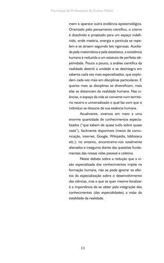 11
Formação de Professores do Ensino Médio
mem e aparece outra evidência epistemológica.
Orientado pelo pensamento científico, o cosmo
é dissolvido e projetado para um espaço indefi-
nido, onde matéria, energia e partícula se repe-
lem e se atraem seguindo leis rigorosas. Auxilia-
da pela matemática e pela estatística, a existência
humana é reduzida a um estatuto de perfeita ob-
jetividade. Pouco a pouco, a análise científica da
realidade destrói a unidade e se desintegra em
saberes cada vez mais especializados, que explo-
dem cada vez mais em disciplinas particulares. E
quanto mais as disciplinas se diversificam, mais
elas se distanciam da realidade humana. Nas ci-
ências, o espaço da vida se converte num territó-
rio neutro e universalizado o qual faz com que o
indivíduo se dissocie de sua essência humana.
Atualmente, vivemos em meio a uma
enorme quantidade de conhecimentos especia-
lizados (“que sabem de quase tudo sobre quase
nada”), facilmente disponíveis (meios de comu-
nicação, internet, Google, Wikipédia, biblioteca
etc.); no entanto, encontramo-nos totalmente
alienados e inseguros diante das questões funda-
mentais das nossas vidas pessoal e coletiva.
Neste debate sobre a redução que a vi-
são especializada dos conhecimentos impõe na
formação humana, não se pode ignorar os efei-
tos da especialização sobre o desenvolvimento
das ciências, mas o que se quer mesmo focalizar
é a importância de se obter pela integração dos
conhecimentos (das especialidades) a visão da
totalidade da realidade.
 
