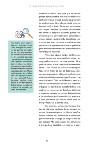 13
Formação de Professores do Ensino Médio
inseriu-se o ensino, pois para que as pessoas
possam compreender o mundo e produzir novos
conhecimentos, é preciso que elas se apropriem
do conhecimento já produzido socialmente ao
longo da história. Assim, faz-se uma transposição
dos campos científicos para as disciplinas escola-
res. Porém, as disciplinas escolares, quando con-
sideradas apenas como acervos de conteúdos de
ensino, isoladas e desprendidas da realidade con-
creta da qual esses conceitos se originaram, não
permitem que o processo de ensino e aprendiza-
gem redunde efetivamente na compreensão da
realidade pelo educando.
Vimos que aqueles campos científicos, ao
mesmo tempo que são específicos, podem ser
reagrupados em torno de uma unidade. Aí se
pode ter, então, o que chamamos de áreas cien-
tíficas — um recorte da realidade ainda especí-
fico, porém maior do que as disciplinas, posto
que esta expressa um objeto de conhecimento
ainda não cindido naquelas especificidades. No
caso da área das Ciências da Natureza, vemos a
natureza como objeto de estudo, mas ao ser cin-
dida para ser estudada na especificidade da vida
orgânica tem-se um campo disciplinar, a biologia;
o estudo da natureza em termos da constituição
e da transformação da matéria funda a química,
e assim por diante. Esta mesma análise pode ser
transportada para as demais áreas.
Por exemplo, as Ciências Humanas tra-
tam da vida social e psíquica do ser humano, em
termos de acontecimentos, problemas, desafios,
hábitos, normas, etc. enfrentados e construídos
pela humanidade ao longo do tempo e em da-
dos espaços. Mas essa unidade que caracteriza
a área pode se desdobrar em recortes e abor-
Para ilustrar o que estamos
dizendo, podemos tomar
como exemplo um profes-
sor de química que costu-
ma ter em seu programa
de ensino o balanceamen-
to de equações químicas.
Normalmente este assunto
traz algumas dificuldades
para os alunos e, conse-
quentemente, eles tendem
a desenvolver um clima de
insatisfação com ele. O que
significa para o aluno balan-
cear uma equação química
em seu caderno? Prova-
velmente significa muito
pouco, a não ser tratar-se
de teorias que compõem o
programa de formação ge-
ral no ensino médio.
 