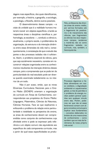 14
Áreas de conhecimento e integração curricular
dagens mais específicos, dos quais identificamos,
por exemplo, a história, a geografia, a sociologia,
a psicologia, a filosofia, dentre outros possíveis.
O desenvolvimento desses campos —a
cisão da unidade que é a realidade humana ma-
terial e social em objetos específicos, criando as
respectivas áreas e disciplinas científicas e, por
homologia, as escolares —, conduziu a ciência e,
atualmente, a própria escola, à problemática da
organização, da estrutura e da interação dinâmi-
ca entre essas dimensões da vida real e, conse-
quentemente, à constatação de que o estudo das
partes e dos processos isolados não é suficien-
te. Assim, o problema essencial da ciência, para
que seja socialmente necessária, consiste em re-
construir relações organizadas entre os conheci-
mentos resultantes da interação dinâmica desses
campos, pois a compreensão que se pode ter da
particularidade do real estudado pode ser diver-
sa quando examinada isoladamente ou no inte-
rior de um todo.
Não é por acaso, então, que as novas
Diretrizes Curriculares Nacionais para o Ensi-
no Médio (DCNEM) orientam a organização
do currículo em Áreas de Conhecimento, cor-
respondentes aos propósitos do Ensino Médio:
Linguagens, Matemática, Ciências da Natureza,
Ciências Humanas. Face ao que explicamos e
enfocando o problema da relação entre particu-
laridade e totalidade na perspectiva do ensino,
as áreas de conhecimento devem ser compre-
endidas como conjunto de conhecimentos cuja
afinidade entre si pode se expressar pela refe-
rência a um objeto comum não equivalente aos
específicos de cada componente curricular, mas
a partir do qual essas especificidades se produ-
Nós, professores das diver-
sas áreas do ensino médio,
por sermos formados sob
a hegemonia do positivis-
mo e do mecanicismo das
ciências, que fragmentam
as ciências nos seus respec-
tivos campos, tendemos
a mantê-las não só como
fragmentos isolados no
currículo, mas, também, a
hierarquizá-las.
Processos digestivos e há-
bitos alimentares em nos-
so cotidiano, a degradação
ambiental e o aquecimento
global, a crise do petróleo e
o problema da energia nu-
clear podem parecer ques-
tões sem qualquer vínculo
entre elas. Porém, pode-
mos ver que não só esses
fenômenos contam com al-
gunsconceitoscomunspara
explicar seus fundamentos
– conceitos elaborados no
âmbito de uma mesma área
de conhecimento – como
também que se trata de fe-
nômenos da nossa própria
vida social.
 