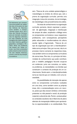 15
Formação de Professores do Ensino Médio
zem. Trata-se de uma unidade epistemológica e
metodológica no âmbito da ciência que, sob o
prisma da organização curricular, permite uma
integração mútua de conceitos, da terminologia,
da metodologia e dos procedimentos de análise.
As áreas de conhecimento na organização
curricular, portanto, devem expressar o poten-
cial de aglutinação, integração e interlocução
de campos de saber, ampliando o diálogo entre
os componentes curriculares e seus respectivos
professores, com consequências perceptíveis
pelos educandos e transformadoras da cultura
escolar rígida e fragmentada. Trata-se de um
tipo de organização que tem a interdisciplinari-
dade como princípio. Esta, por sua vez, não é um
processo interno somente às respectivas áreas,
mas também entre os componentes curriculares
de outras áreas. Para isto, é o princípio da histo-
ricidade do conhecimento que pode contribuir,
pois o trabalho pedagógico fecundo ocupa-se
em evidenciar, junto aos conceitos, as razões,
os problemas, as necessidades e as dúvidas que
constituem o contexto de produção de um co-
nhecimento. Sendo assim, a interdisciplinaridade
torna-se mais do que um método, e sim uma ne-
cessidade.
As possibilidades de interação não apenas
entre os componentes curriculares nucleados
em uma área, como também entre as próprias
áreas, têm a contextualização como um recur-
so, posto que elas evocam âmbitos e dimensões
presentes na vida pessoal e social, da produção
material e cultural da vida. Porém, contextualizar
os conteúdos escolares não é liberá-los do plano
abstrato da transposição didática para aprisioná-
los na espontaneidade e na cotidianidade. Para
Os fenômenos que comenta-
mos acima podem ser analisa-
dos não só do ponto de vista
das Ciências da Natureza,
como também, e necessa-
riamente devem sê-lo, sob a
ótica das Ciências Humanas,
pois, por exemplo, os proble-
mas da segurança alimentar,
do meio ambiente, da crise
energética têm determinações
de ordem histórica, geofísica,
geopolítica, sociológica e filo-
sófica. Afinal, tais problemas
não existem por razões na-
turais, mas foram produzidos
pelos próprios seres humanos
nas suas relações históricas,
sociais e culturais da produção
da existência.
 