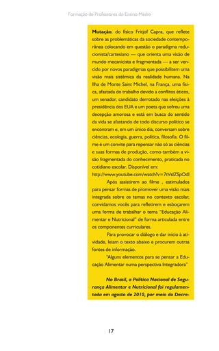 17
Formação de Professores do Ensino Médio
Mutação, do físico Fritjof Capra, que reflete
sobre as problemáticas da sociedade contempo-
rânea colocando em questão o paradigma redu-
cionista/cartesiano — que orienta uma visão de
mundo mecanicista e fragmentada — a ser ven-
cido por novos paradigmas que possibilitem uma
visão mais sistêmica da realidade humana. Na
Ilha de Monte Saint Michel, na França, uma físi-
ca, afastada do trabalho devido a conflitos éticos,
um senador, candidato derrotado nas eleições à
presidência dos EUA e um poeta que sofreu uma
decepção amorosa e está em busca do sentido
da vida se afastando de todo discurso político se
encontram e, em um único dia, conversam sobre
ciências, ecologia, guerra, política, filosofia. O fil-
me é um convite para repensar não só as ciências
e suas formas de produção, como também a vi-
são fragmentada do conhecimento, praticada no
cotidiano escolar. Disponível em:
http://www.youtube.com/watch?v=7tVsIZSpOdI
Após assistirem ao filme , estimulados
para pensar formas de promover uma visão mais
integrada sobre os temas no contexto escolar,
convidamos vocês para refletirem e esboçarem
uma forma de trabalhar o tema “Educação Ali-
mentar e Nutricional” de forma articulada entre
os componentes curriculares.
Para provocar o diálogo e dar início à ati-
vidade, leiam o texto abaixo e procurem outras
fontes de informação.
“Alguns elementos para se pensar a Edu-
cação Alimentar numa perspectiva Integradora”
No Brasil, a Política Nacional de Segu-
rança Alimentar e Nutricional foi regulamen-
tada em agosto de 2010, por meio do Decre-
 