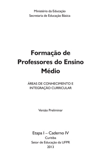 Ministério da Educação
Secretaria de Educação Básica
Formação de
Professores do Ensino
Médio
ÁREAS DE CONHECIMENTO E
INTEGRAÇÃO CURRICULAR
Versão Preliminar
Etapa I – Caderno IV
Curitiba
Setor de Educação da UFPR
2013
 