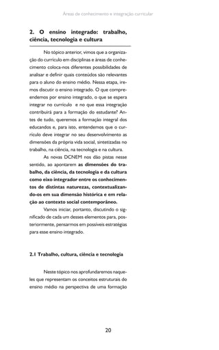 20
Áreas de conhecimento e integração curricular
2. O ensino integrado: trabalho,
ciência, tecnologia e cultura
No tópico anterior, vimos que a organiza-
ção do currículo em disciplinas e áreas de conhe-
cimento coloca-nos diferentes possibilidades de
analisar e definir quais conteúdos são relevantes
para o aluno do ensino médio. Nessa etapa, ire-
mos discutir o ensino integrado. O que compre-
endemos por ensino integrado, o que se espera
integrar no currículo e no que essa integração
contribuirá para a formação do estudante? An-
tes de tudo, queremos a formação integral dos
educandos e, para isto, entendemos que o cur-
rículo deve integrar no seu desenvolvimento as
dimensões da própria vida social, sintetizadas no
trabalho, na ciência, na tecnologia e na cultura.
As novas DCNEM nos dão pistas nesse
sentido, ao apontarem as dimensões do tra-
balho, da ciência, da tecnologia e da cultura
como eixo integrador entre os conhecimen-
tos de distintas naturezas, contextualizan-
do-os em sua dimensão histórica e em rela-
ção ao contexto social contemporâneo.
Vamos iniciar, portanto, discutindo o sig-
nificado de cada um desses elementos para, pos-
teriormente, pensarmos em possíveis estratégias
para esse ensino integrado.
2.1 Trabalho, cultura, ciência e tecnologia
Neste tópico nos aprofundaremos naque-
les que representam os conceitos estruturais do
ensino médio na perspectiva de uma formação
 
