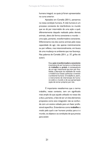 21
Formação de Professores do Ensino Médio
humana integral, os quais já foram apresentados
no curso anterior.
Apoiados em Cortella (2011), pensemos
na nossa condição humana. A vida humana é um
processo constante de interferência no mundo
que se dá por intermédio de uma ação a qual,
diferentemente daquela realizada pelos demais
animais, altera de forma consciente o mundo —
uma ação, portanto, transformadora consciente.
Diferenciamo-nos dos outros animais pela nossa
capacidade de agir, não apenas instintivamente
ou por reflexo, mas intencionalmente, em busca
de uma mudança no ambiente que nos favoreça.
Nas palavras de Cortella (2011, p. 37, grifos do
autor):
Essa ação transformadora consciente
é exclusiva do ser humano e a chamamos
de trabalho ou práxis, é consequência
de um agir intencional que tem por fina-
lidade a alteração da realidade de modo
a moldá-la às nossas carências e inventar
o ambiente humano. O trabalho é, assim,
o instrumento de intervenção do huma-
no sobre o mundo e de sua apropriação
(ação de tornar próprio) por nós.
É importante ressaltarmos que o termo
trabalho, nesse contexto, tem um significado
mais amplo do que aquele utilizado no nosso dia
a dia e, portanto, o fato de ser um dos elementos
propostos como eixo integrador não se confun-
de com um ensino voltado para um fazer profis-
sional específico. Entendemos como trabalho o
modo pelo qual o ser humano produz para si o
mundo, os objetos e as condições de que precisa
para existir.
 
