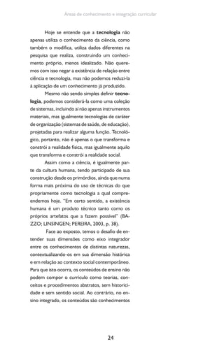 24
Áreas de conhecimento e integração curricular
Hoje se entende que a tecnologia não
apenas utiliza o conhecimento da ciência, como
também o modifica, utiliza dados diferentes na
pesquisa que realiza, construindo um conheci-
mento próprio, menos idealizado. Não quere-
mos com isso negar a existência de relação entre
ciência e tecnologia, mas não podemos reduzi-la
à aplicação de um conhecimento já produzido.
Mesmo não sendo simples definir tecno-
logia, podemos considerá-la como uma coleção
de sistemas, incluindo aí não apenas instrumentos
materiais, mas igualmente tecnologias de caráter
de organização (sistemas de saúde, de educação),
projetadas para realizar alguma função. Tecnoló-
gico, portanto, não é apenas o que transforma e
constrói a realidade física, mas igualmente aquilo
que transforma e constrói a realidade social.
Assim como a ciência, é igualmente par-
te da cultura humana, tendo participado de sua
construção desde os primórdios, ainda que numa
forma mais próxima do uso de técnicas do que
propriamente como tecnologia a qual compre-
endemos hoje. “Em certo sentido, a existência
humana é um produto técnico tanto como os
próprios artefatos que a fazem possível” (BA-
ZZO; LINSINGEN; PEREIRA, 2003, p. 38).
Face ao exposto, temos o desafio de en-
tender suas dimensões como eixo integrador
entre os conhecimentos de distintas naturezas,
contextualizando-os em sua dimensão histórica
e em relação ao contexto social contemporâneo.
Para que isto ocorra, os conteúdos de ensino não
podem compor o currículo como teorias, con-
ceitos e procedimentos abstratos, sem historici-
dade e sem sentido social. Ao contrário, no en-
sino integrado, os conteúdos são conhecimentos
 