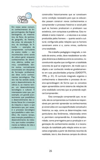25
Formação de Professores do Ensino Médio
construídos historicamente que se constituem
como condição necessária para que os educan-
dos possam construir novos conhecimentos e
compreender o processo histórico e social pelo
qual os homens produziram e produzem sua
existência, com conquistas e problemas. Esta re-
alidade é tanto material — a natureza e as coisas
produzidas pelos homens — quanto social e cul-
tural, configurada pelas relações que os homens
constroem entre si e, como vimos, conforma
uma totalidade.
No trabalho pedagógico integrado, o mé-
todo de ensino, então, deve restabelecer as rela-
ções dinâmicas e dialéticas entre os conceitos, re-
constituindo aquelas que configuram a totalidade
concreta da qual se originaram, de modo que o
objeto a ser conhecido revele-se gradativamen-
te em suas peculiaridades próprias (GADOTTI,
1995, p. 31). O currículo integrado organiza o
conhecimento e desenvolve o processo de en-
sino-aprendizagem de forma que os conceitos
sejam apreendidos como sistema de relações de
uma totalidade concreta que se pretende expli-
car/compreender.
Esta concepção compreende que, na es-
cola, são os componentes curriculares os respon-
sáveis por permitir apreender os conhecimentos
já construídos em sua especificidade conceitual e
histórica; ou seja, como as determinações mais
particulares dos fenômenos, relacionadas entre
si, permitem compreendê-los. A interdisciplina-
ridade, como prerrogativa para a produção e or-
ganização do conhecimento escolar, é a recons-
tituição da totalidade pela relação entre os con-
ceitos originados a partir de distintos recortes da
realidade, isto é, dos diversos campos da ciência
Em nosso senso comum,
os conhecimentos da lín-
gua portuguesa, das línguas
estrangeiras, da matemá-
tica, da física, da química,
da geografia, da história,
das artes, da educação fí-
sica, da sociologia, da fi-
losofia — exemplos de
componentes curriculares
do ensino médio — são
reconhecidos como sendo
de cultura geral, enquanto
conhecimentos de eletrô-
nica, elétrica, análise quí-
mica, contabilidade, den-
tre outras, normalmente
encontrados em disciplinas
de formação profissional,
são ditos como conheci-
mentos tecnológicos. Mas
isto não faz sentido social,
pois o desenvolvimento da
ciência é, ao mesmo tem-
po, um desenvolvimento
tecnológico e cultural. É
interessante notar que, por
exemplo, um grande acon-
tecimento que possibilitou
o desenvolvimento das ci-
ências físicas foi a invenção
da máquina a vapor, o que
demonstra que, por vezes,
é o processo tecnológico
que possibilita o salto cien-
tífico. Ao mesmo tempo,
essa invenção possibilitou o
desenvolvimento da indús-
tria, que mudou completa-
mente os hábitos de vida e
a cultura social.
 