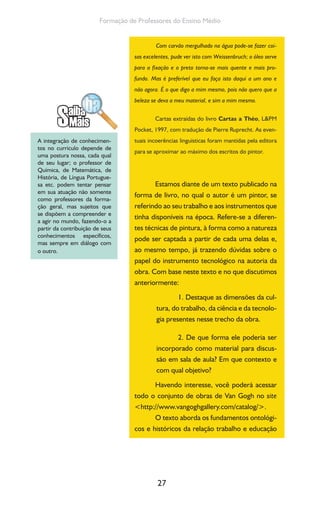 27
Formação de Professores do Ensino Médio
Com carvão mergulhado na água pode-se fazer coi-
sas excelentes, pude ver isto com Weissenbruch; o óleo serve
para a fixação e o preto torna-se mais quente e mais pro-
fundo. Mas é preferível que eu faça isto daqui a um ano e
não agora. É o que digo a mim mesmo, pois não quero que a
beleza se deva a meu material, e sim a mim mesmo.
Cartas extraídas do livro Cartas a Théo, L&PM
Pocket, 1997, com tradução de Pierre Ruprecht. As even-
tuais incoerências linguísticas foram mantidas pela editora
para se aproximar ao máximo dos escritos do pintor.
Estamos diante de um texto publicado na
forma de livro, no qual o autor é um pintor, se
referindo ao seu trabalho e aos instrumentos que
tinha disponíveis na época. Refere-se a diferen-
tes técnicas de pintura, à forma como a natureza
pode ser captada a partir de cada uma delas e,
ao mesmo tempo, já trazendo dúvidas sobre o
papel do instrumento tecnológico na autoria da
obra. Com base neste texto e no que discutimos
anteriormente:
1. Destaque as dimensões da cul-
tura, do trabalho, da ciência e da tecnolo-
gia presentes nesse trecho da obra.
2. De que forma ele poderia ser
incorporado como material para discus-
são em sala de aula? Em que contexto e
com qual objetivo?
Havendo interesse, você poderá acessar
todo o conjunto de obras de Van Gogh no site
<http://www.vangoghgallery.com/catalog/>.
O texto aborda os fundamentos ontológi-
cos e históricos da relação trabalho e educação
A integração de conhecimen-
tos no currículo depende de
uma postura nossa, cada qual
de seu lugar; o professor de
Química, de Matemática, de
História, de Língua Portugue-
sa etc. podem tentar pensar
em sua atuação não somente
como professores da forma-
ção geral, mas sujeitos que
se dispõem a compreender e
a agir no mundo, fazendo-o a
partir da contribuição de seus
conhecimentos específicos,
mas sempre em diálogo com
o outro.
 