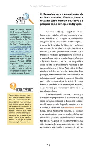 29
Formação de Professores do Ensino Médio
3. Caminhos para a aproximação do
conhecimento das diferentes áreas: o
trabalho como princípio educativo e a
pesquisa como princípio pedagógico
Discutimos até aqui o significado da re-
lação entre trabalho, ciência, tecnologia e cul-
tura como base da concepção de ensino médio
integrado. Se há uma unidade nesta relação —
trata-se de dimensões da vida social —, ela tem
como ponto de partida a produção da existência
humana que se dá pelo trabalho, uma vez que o
trabalho é mediação concreta entre o homem e
a sua realidade natural e social. Isto significa que
a formação humana coincide com a capacidade
única de este ser transformar a realidade e, por
consequência, a si próprio. Aqui está o significa-
do de o trabalho ser princípio educativo. Este
princípio, antes mesmo de se pensar aplicável na
educação escolar, explica o processo histórico
pelo qual a humanidade se fez existir. Ao trans-
formar a realidade e a si mesmo pelo trabalho,
o ser humano produz também conhecimento,
tecnologia, cultura.
Um bom exercício para se constatar que
o trabalho é propriamente a atividade vital dos
seres humanos singulares e da própria socieda-
de, além do ato social de produzir conhecimento
e cultura, é pensarmos nos fenômenos elétricos.
Estes, como fenômenos naturais, já existiam
mesmo antes de serem apropriados pelo homem
como força produtiva capaz de iluminar ambien-
tes, colocar máquinas em funcionamento etc. Ou
seja, tratavam de fenômenos naturais, mas não
eram nem objeto da ciência nem um valor de uso
Leiam o texto SAVIA-
NI, Dermeval. Trabalho e
educação: fundamentos
ontológicos e históricos.
Revista Brasileira de Edu-
cação, v. 12, n. 34, jan./
abr. 2007. Disponível em:
http://www.scielo.br/
scielo.php?pid=S1413-
24782007000100012-
&script=sci_arttext e, se
possível, vejam o filme A
guerra do fogo de Jean-
Jacques Annaud (1981)
(sugerimos, novamente,
que tente obtê-lo em uma
locadora). Leve a reflexão
que propomos abaixo para
o debate em sala de aula.
Sabemos o transtorno que a
falta de energia elétrica causa
hoje em nosso cotidiano. Não
sabemos mais viver sem ela, o
que significa que ela faz parte
da nossa cultura. A sua apro-
priação respondeu a neces-
sidades humanas que foram
além da simples adaptação à
natureza; um processo típico
dessa relação entre trabalho,
ciência, tecnologia e cultura,
isto é, da ação humana vital.
 