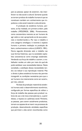 30
Áreas de conhecimento e integração curricular
para as pessoas; apesar de existirem, não inter-
feriam na vida social e cultural. Somente quando
se tornam produto do trabalho humano é que se
constituem também em conhecimento que im-
pulsiona a vida social material e culturalmente.
A produção da existência humana, por-
tanto, se faz mediada, em primeira ordem, pelo
trabalho (MÉSZÁROS, 2006). Primeiramente,
como característica inerente ao ser humano de
agir sobre o real, apropriando-se de seus poten-
ciais e transformando-o. Por isso o trabalho é
uma categoria ontológica: é inerente à espécie
humana e primeira mediação na produção de
bens, conhecimentos e cultura (LUKÁCS, 1981).
Numa segunda dimensão está o trabalho nas
suas formas históricas, que na sociedade capita-
lista caracteriza-se como emprego assalariado.
Vendendo sua força de trabalho a outrem, o tra-
balhador recebe um valor por meio do qual ele
pode satisfazer suas necessidades básicas. Nesta
sociedade, a satisfação dessas necessidades ten-
de a se reduzir à sua reprodução material. Mas
o direito à plena existência humana não permite
transgredir as condições necessárias para que o
ser humano viva inteiramente como ser social e,
por isto, cultural.
Na base da produção material da existên-
cia humana está o desenvolvimento econômico,
configurado por formas específicas de utilizar a
força de trabalho das pessoas para produzir va-
lores de uso e de troca (mercadorias) e, a partir
dessas, a riqueza (e a pobreza) social. Portanto,
as pessoas, para serem socialmente produtivas,
tornam-se capazes de se inserir nos processos de
produção, desenvolvendo atividades específicas
que permitam a elas serem reconhecidas como
 