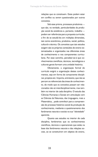 33
Formação de Professores do Ensino Médio
relações que os constituem. Estes podem estar
em conflito ou serem questionados por outros
conceitos.
Sob esse prisma, processos produtivos —
que são, na verdade, particularidades da produ-
ção social da existência e, portanto, trabalho —
podem ser referências para a proposta curricular,
a fim de se estudá-los em múltiplas dimensões,
tais como econômica, produtiva, social, política,
cultural e técnica. Os conceitos que tais estudos
exigem são os próprios conteúdos de ensino sis-
tematizados e organizados nas diferentes áreas
de conhecimento e nos componentes curricu-
lares. Por esse caminho, perceber-se-á que co-
nhecimentos científicos, técnicos, tecnológicos e
culturais gerais formam uma unidade histórica.
Obviamente, a organização formal do
currículo exigirá a organização destes conheci-
mentos, seja em forma de componente discipli-
nar, projetos etc. Importa, entretanto, que não se
percam os referenciais das áreas de conhecimen-
to, de modo que os conceitos possam ser rela-
cionados não só interdisciplinarmente, mas tam-
bém no interior de cada disciplina. O estudo das
Ciências Humanas e Sociais em articulação com
as Ciências da Natureza, das Linguagens, mais a
Matemática, , pode contribuir para a compreen-
são do processo histórico-social da produção de
conhecimento, mediante o questionamento dos
fenômenos naturais e sociais na sua “obviedade”
aparente.
Quanto aos estudos no interior de cada
disciplina, lembremos que os conhecimentos
científicos, técnicos e operacionais que estão na
base dos fenômenos naturais e das relações so-
ciais, ao se constituírem em objetos de ensino,
 