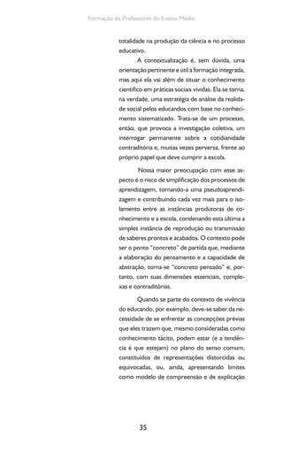 35
Formação de Professores do Ensino Médio
totalidade na produção da ciência e no processo
educativo.
A contextualização é, sem dúvida, uma
orientação pertinente e útil à formação integrada,
mas aqui ela vai além de situar o conhecimento
científico em práticas sociais vividas. Ela se torna,
na verdade, uma estratégia de análise da realida-
de social pelos educandos com base no conheci-
mento sistematizado. Trata-se de um processo,
então, que provoca a investigação coletiva, um
interrogar permanente sobre a cotidianidade
contraditória e, muitas vezes perversa, frente ao
próprio papel que deve cumprir a escola.
Nossa maior preocupação com esse as-
pecto é o risco de simplificação dos processos de
aprendizagem, tornando-a uma pseudoaprendi-
zagem e contribuindo cada vez mais para o iso-
lamento entre as instâncias produtoras de co-
nhecimento e a escola, condenando esta última a
simples instância de reprodução ou transmissão
de saberes prontos e acabados. O contexto pode
ser o ponto “concreto” de partida que, mediante
a elaboração do pensamento e a capacidade de
abstração, torna-se “concreto pensado” e, por-
tanto, com suas dimensões essenciais, comple-
xas e contraditórias.
Quando se parte do contexto de vivência
do educando, por exemplo, deve-se saber da ne-
cessidade de se enfrentar as concepções prévias
que eles trazem que, mesmo consideradas como
conhecimento tácito, podem estar (e a tendên-
cia é que estejam) no plano do senso comum,
constituídos de representações distorcidas ou
equivocadas, ou, ainda, apresentando limites
como modelo de compreensão e de explicação
 