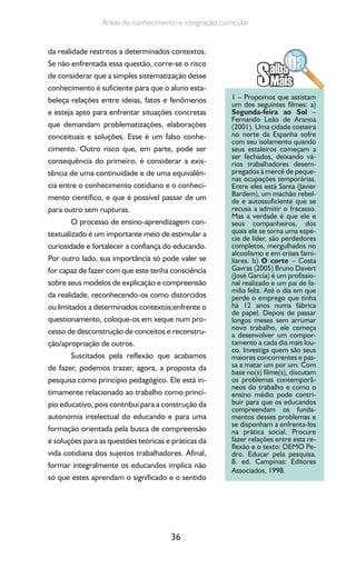36
Áreas de conhecimento e integração curricular
da realidade restritos a determinados contextos.
Se não enfrentada essa questão, corre-se o risco
de considerar que a simples sistematização desse
conhecimento é suficiente para que o aluno esta-
beleça relações entre ideias, fatos e fenômenos
e esteja apto para enfrentar situações concretas
que demandam problematizações, elaborações
conceituais e soluções. Esse é um falso conhe-
cimento. Outro risco que, em parte, pode ser
consequência do primeiro, é considerar a exis-
tência de uma continuidade e de uma equivalên-
cia entre o conhecimento cotidiano e o conheci-
mento científico, e que é possível passar de um
para outro sem rupturas.
O processo de ensino-aprendizagem con-
textualizado é um importante meio de estimular a
curiosidade e fortalecer a confiança do educando.
Por outro lado, sua importância só pode valer se
for capaz de fazer com que este tenha consciência
sobre seus modelos de explicação e compreensão
da realidade, reconhecendo-os como distorcidos
ou limitados a determinados contextos;enfrente o
questionamento, coloque-os em xeque num pro-
cesso de desconstrução de conceitos e reconstru-
ção/apropriação de outros.
Suscitados pela reflexão que acabamos
de fazer, podemos trazer, agora, a proposta da
pesquisa como princípio pedagógico. Ele está in-
timamente relacionado ao trabalho como princí-
pio educativo, pois contribui para a construção da
autonomia intelectual do educando e para uma
formação orientada pela busca de compreensão
e soluções para as questões teóricas e práticas da
vida cotidiana dos sujeitos trabalhadores. Afinal,
formar integralmente os educandos implica não
só que estes aprendam o significado e o sentido
1 – Propomos que assistam
um dos seguintes filmes: a)
Segunda-feira ao Sol –
Fernando Leão de Aranoa
(2001). Uma cidade costeira
no norte da Espanha sofre
com seu isolamento quando
seus estaleiros começam a
ser fechados, deixando vá-
rios trabalhadores desem-
pregados à mercê de peque-
nas ocupações temporárias.
Entre eles está Santa (Javier
Bardem), um machão rebel-
de e autossuficiente que se
recusa a admitir o fracasso.
Mas a verdade é que ele e
seus companheiros, dos
quais ele se torna uma espé-
cie de líder, são perdedores
completos, mergulhados no
alcoolismo e em crises fami-
liares. b) O corte – Costa
Gavras (2005) Bruno Davert
(José Garcia) é um profissio-
nal realizado e um pai de fa-
mília feliz. Até o dia em que
perde o emprego que tinha
há 12 anos numa fábrica
de papel. Depois de passar
longos meses sem arrumar
novo trabalho, ele começa
a desenvolver um compor-
tamento a cada dia mais lou-
co. Investiga quem são seus
maiores concorrentes e pas-
sa a matar um por um. Com
base no(s) filme(s), discutam
os problemas contemporâ-
neos do trabalho e como o
ensino médio pode contri-
buir para que os educandos
compreendam os funda-
mentos desses problemas e
se disponham a enfrenta-los
na prática social. Procure
fazer relações entre esta re-
flexão e o texto: DEMO Pe-
dro. Educar pela pesquisa.
8. ed. Campinas: Editores
Associados, 1998.
 